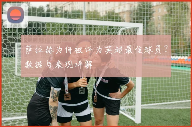 萨拉赫为何被评为英超最佳球员？数据与表现详解