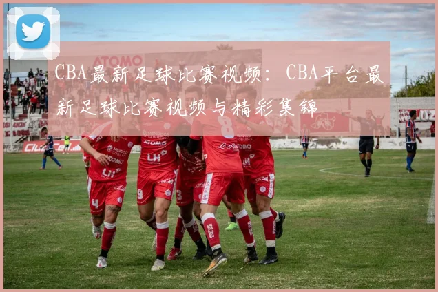 CBA最新足球比赛视频：CBA平台最新足球比赛视频与精彩集锦